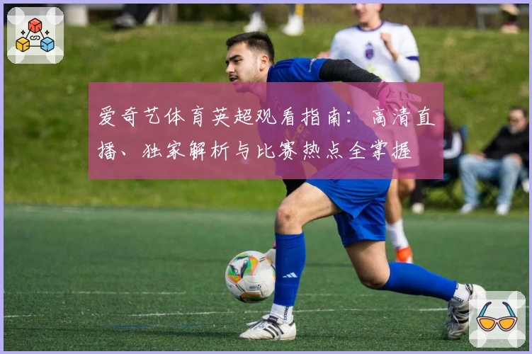 爱奇艺体育英超观看指南:高清直播、独家解析与比赛热点全掌握