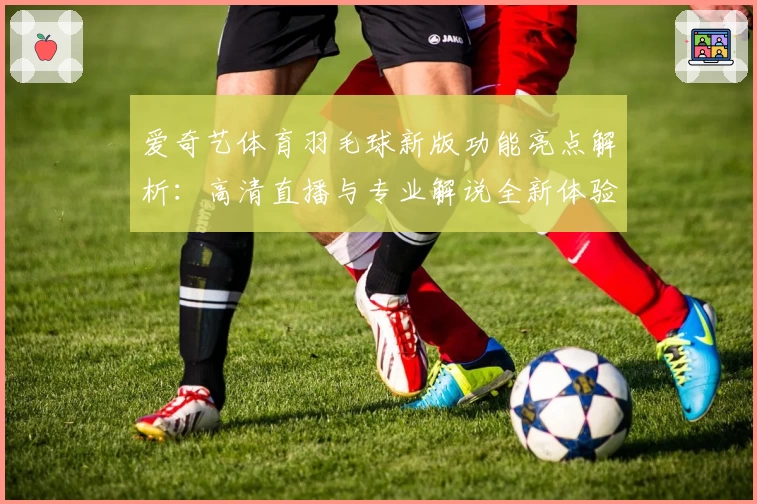 爱奇艺体育羽毛球新版功能亮点解析:高清直播与专业解说全新体验