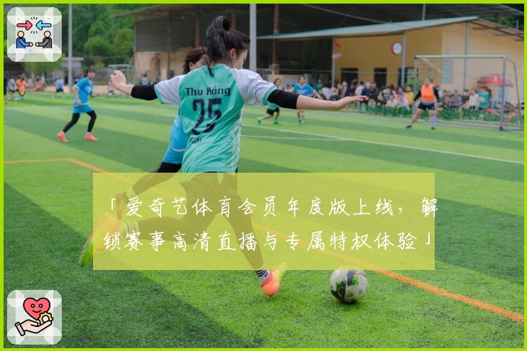 「爱奇艺体育会员年度版上线，解锁赛事高清直播与专属特权体验」