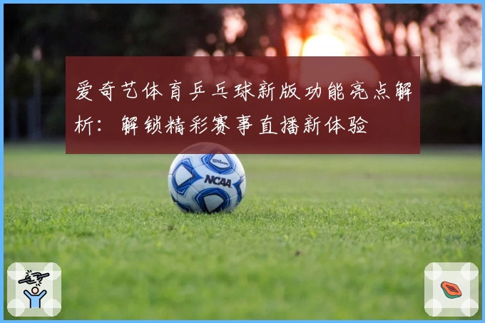 爱奇艺体育乒乓球新版功能亮点解析:解锁精彩赛事直播新体验