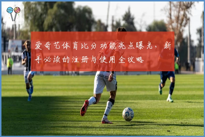 爱奇艺体育比分功能亮点曝光,新手必读的注册与使用全攻略