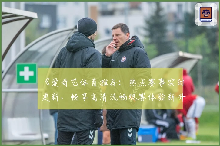 《爱奇艺体育推荐：热点赛事实时更新，畅享高清流畅观赛体验新升级》