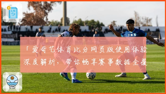 「爱奇艺体育比分网页版使用体验深度解析,带你畅享赛事数据全覆盖」