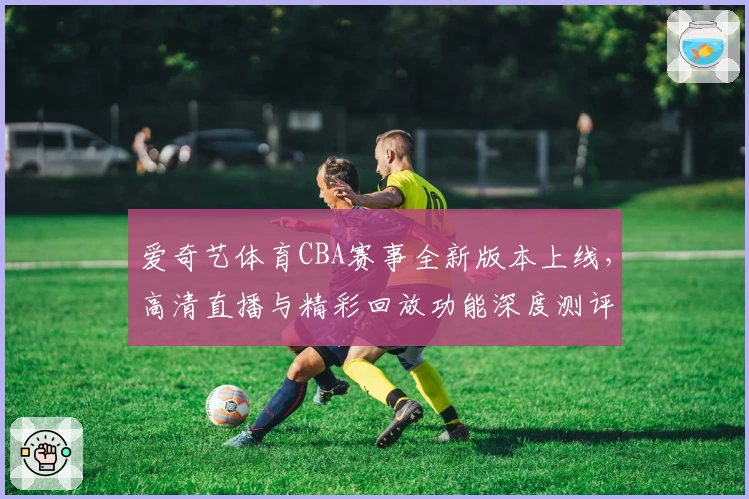 爱奇艺体育CBA赛事全新版本上线，高清直播与精彩回放功能深度测评