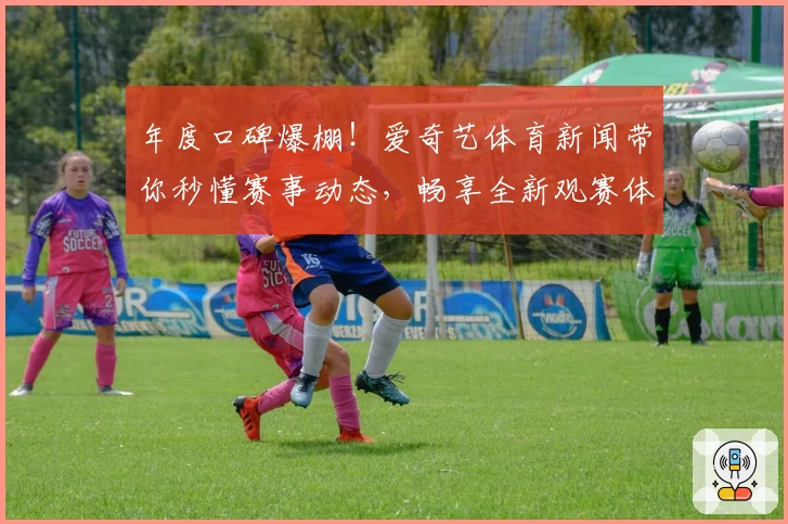 年度口碑爆棚！爱奇艺体育新闻带你秒懂赛事动态，畅享全新观赛体验