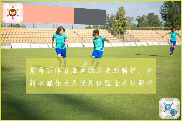 爱奇艺体育最新版本更新解析：全新功能亮点及使用体验全方位解析