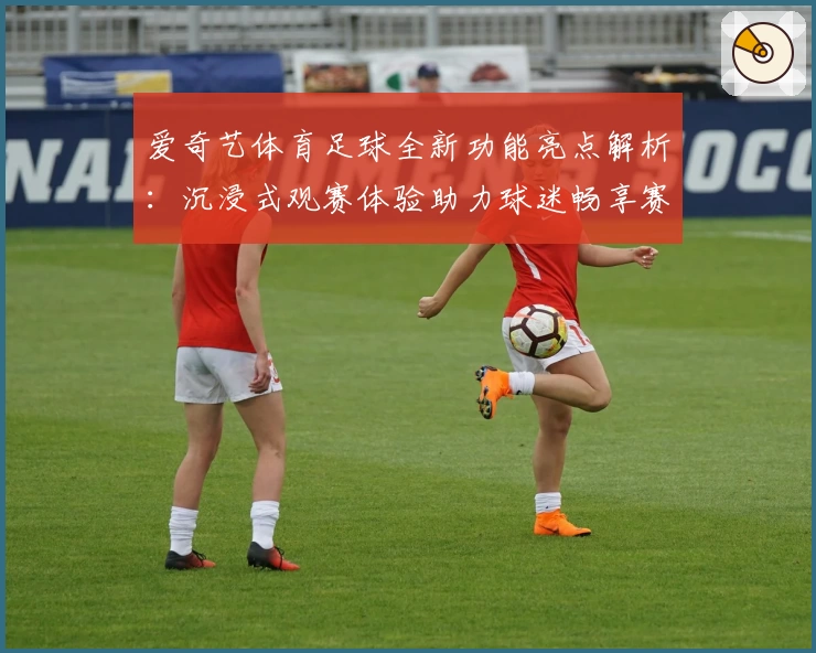 爱奇艺体育足球全新功能亮点解析：沉浸式观赛体验助力球迷畅享赛事
