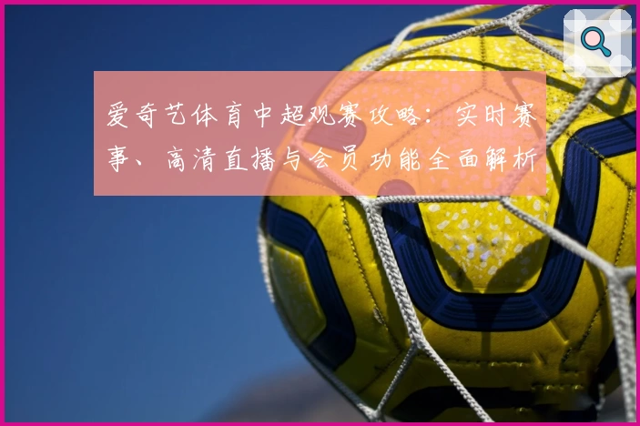爱奇艺体育中超观赛攻略:实时赛事、高清直播与会员功能全面解析