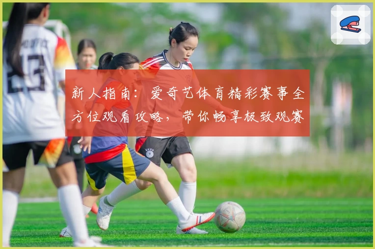 新人指南：爱奇艺体育精彩赛事全方位观看攻略，带你畅享极致观赛体验