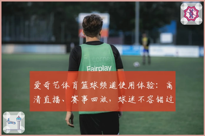 爱奇艺体育篮球频道使用体验：高清直播、赛事回放，球迷不容错过的精彩平台