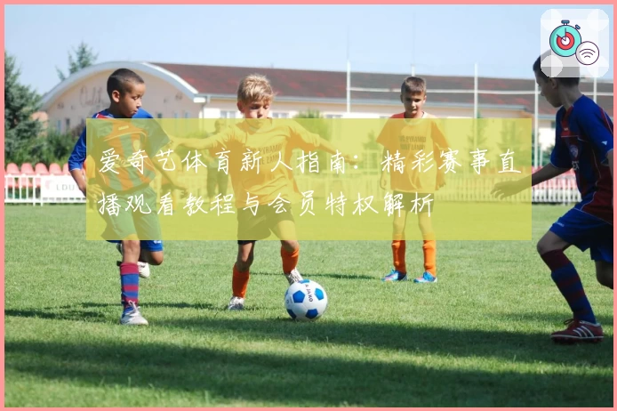 爱奇艺体育新人指南:精彩赛事直播观看教程与会员特权解析