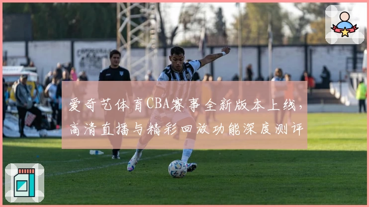 爱奇艺体育CBA赛事全新版本上线，高清直播与精彩回放功能深度测评