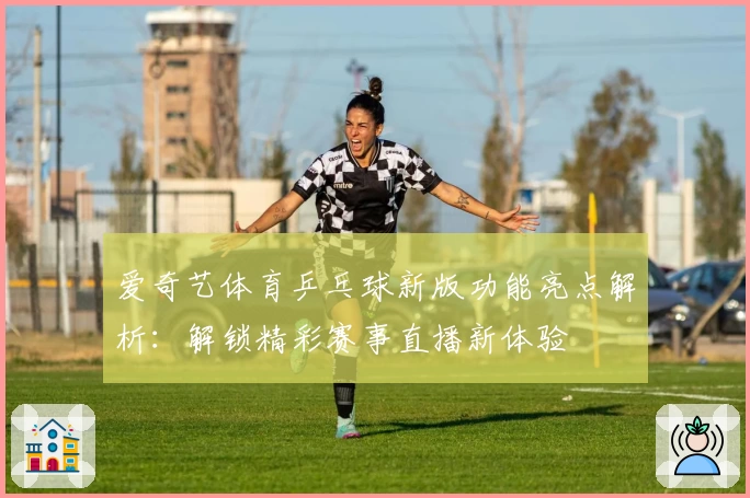 爱奇艺体育乒乓球新版功能亮点解析:解锁精彩赛事直播新体验