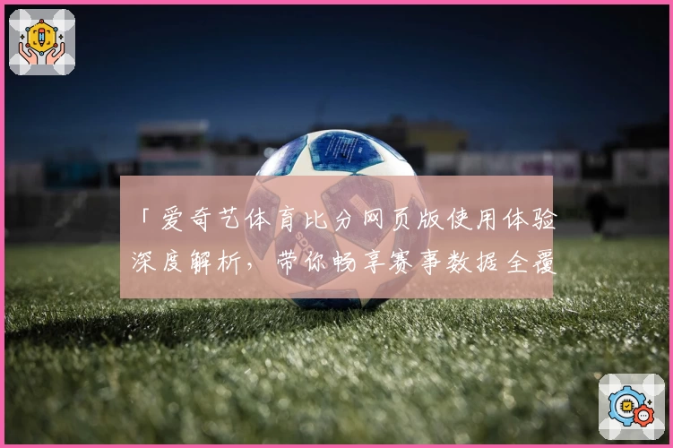 「爱奇艺体育比分网页版使用体验深度解析，带你畅享赛事数据全覆盖」