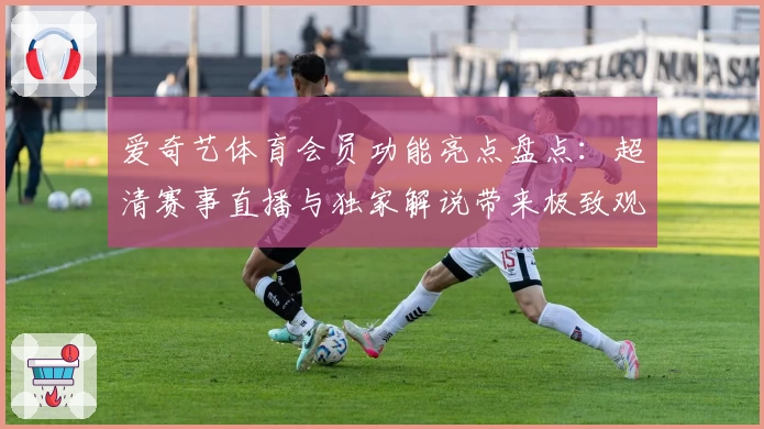 爱奇艺体育会员功能亮点盘点：超清赛事直播与独家解说带来极致观看体验