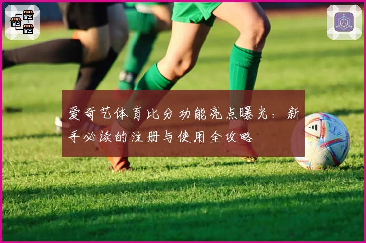 爱奇艺体育比分功能亮点曝光，新手必读的注册与使用全攻略