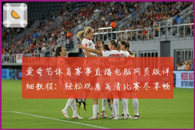 爱奇艺体育赛事直播电脑网页版详细教程：轻松观看高清比赛尽享畅快体验