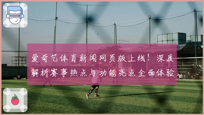 爱奇艺体育新闻网页版上线！深度解析赛事热点与功能亮点全面体验