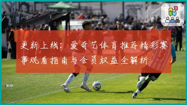 更新上线：爱奇艺体育推荐精彩赛事观看指南与会员权益全解析