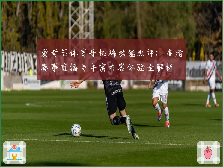 爱奇艺体育手机端功能测评：高清赛事直播与丰富内容体验全解析