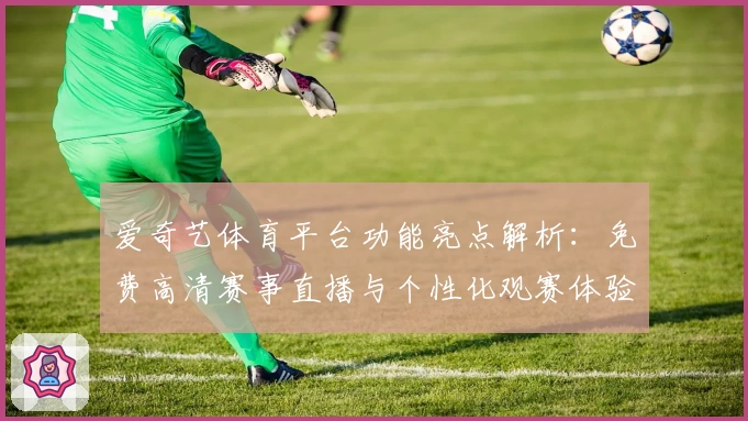 爱奇艺体育平台功能亮点解析：免费高清赛事直播与个性化观赛体验全面升级